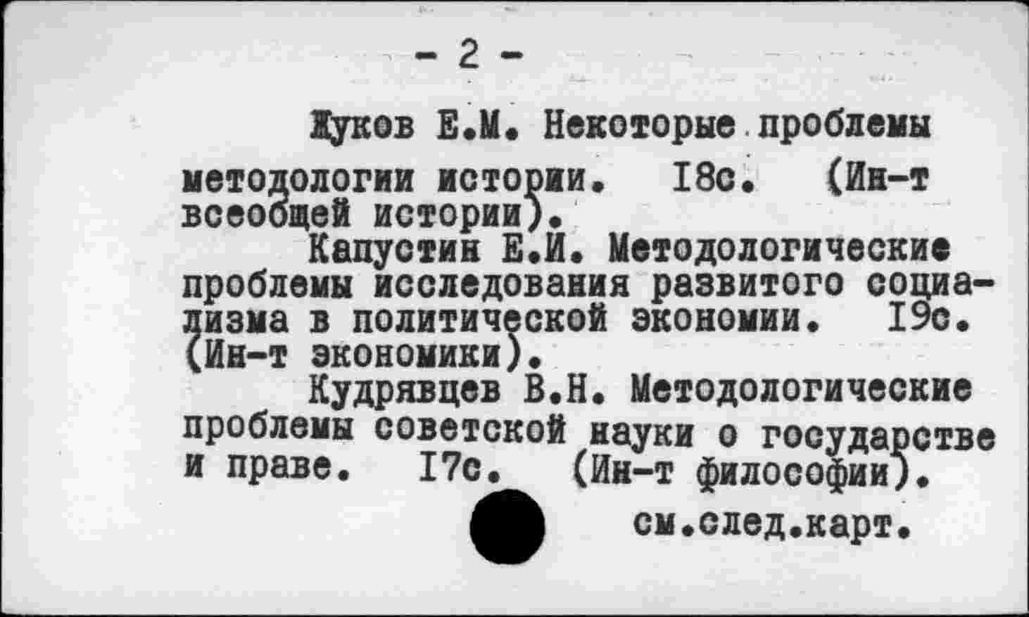 ﻿Хуков Е.М. Некоторые проблемы методологии истории. 18с. (Ин-т всеобщей истории).
Капустин Е.И. Методологические проблемы исследования развитого социализма в политической экономии. 19с. (Ин-т экономики).
Кудрявцев В.Н. Методологические проблемы советской науки о государстве и праве. 17с. (Ин-т философии).
см.след.карт.